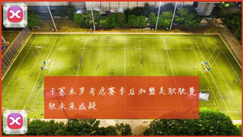 卡塞米罗考虑赛季后加盟美职联曼联未来成疑