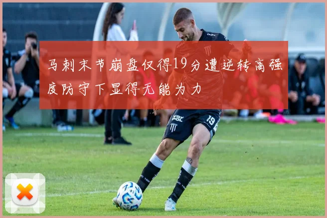 马刺末节崩盘仅得19分遭逆转高强度防守下显得无能为力