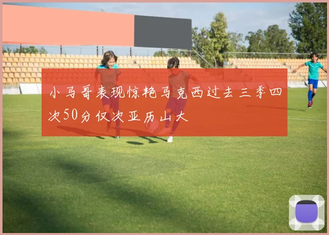 小马哥表现惊艳马克西过去三季四次50分仅次亚历山大