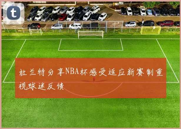 杜兰特分享NBA杯感受适应新赛制重视球迷反馈