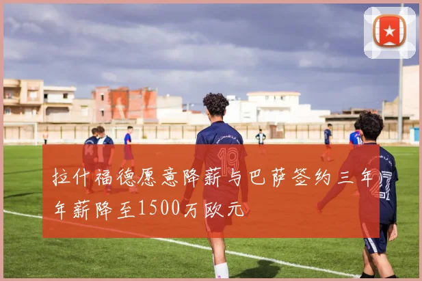 拉什福德愿意降薪与巴萨签约三年年薪降至1500万欧元
