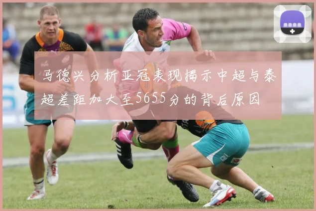 马德兴分析亚冠表现揭示中超与泰超差距加大至5655分的背后原因