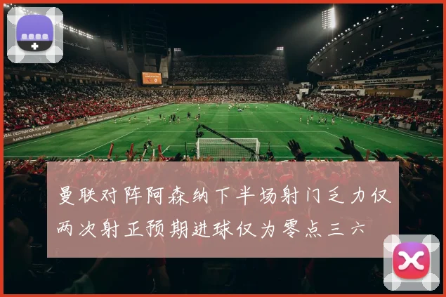 曼联对阵阿森纳下半场射门乏力仅两次射正预期进球仅为零点三六