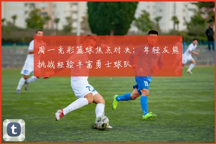 周一竞彩篮球焦点对决：年轻灰熊挑战经验丰富勇士球队