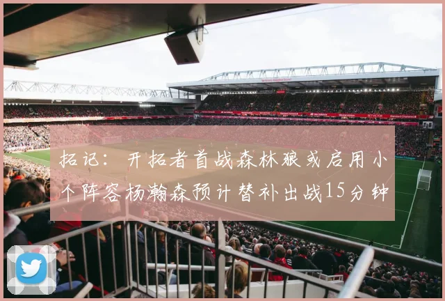 拓记：开拓者首战森林狼或启用小个阵容杨瀚森预计替补出战15分钟