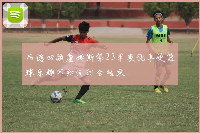 韦德回顾詹姆斯第23季表现享受篮球乐趣不知何时会结束