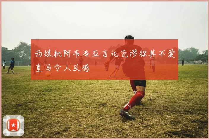 西媒批阿韦洛亚言论荒谬称其不爱皇马令人反感