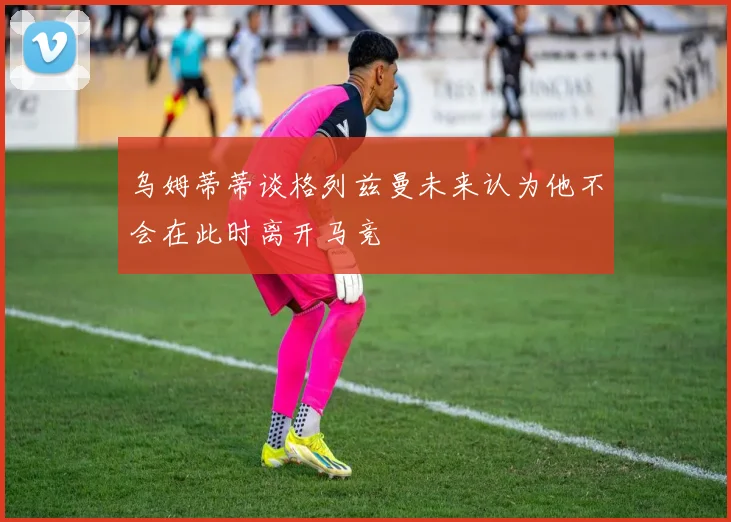 乌姆蒂蒂谈格列兹曼未来认为他不会在此时离开马竞