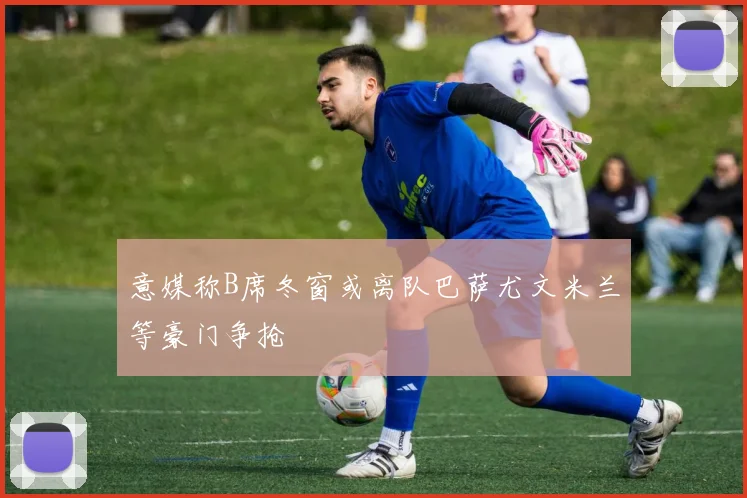 意媒称B席冬窗或离队巴萨尤文米兰等豪门争抢