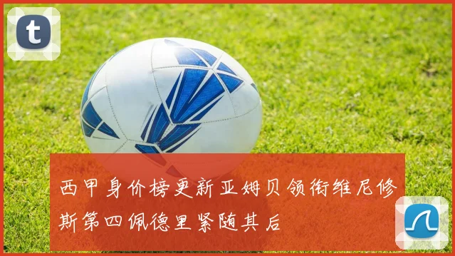 西甲身价榜更新亚姆贝领衔维尼修斯第四佩德里紧随其后