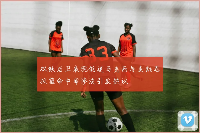 双铁后卫表现低迷马克西与麦凯恩投篮命中率惨淡引发热议