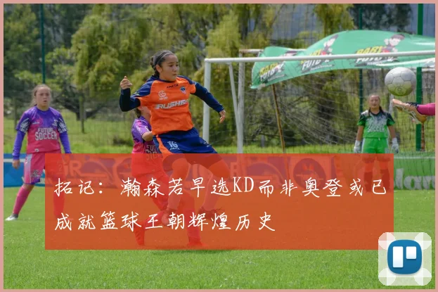 拓记：瀚森若早选KD而非奥登或已成就篮球王朝辉煌历史