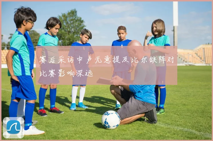 赛后采访中卢无意提及比尔缺阵对比赛影响深远