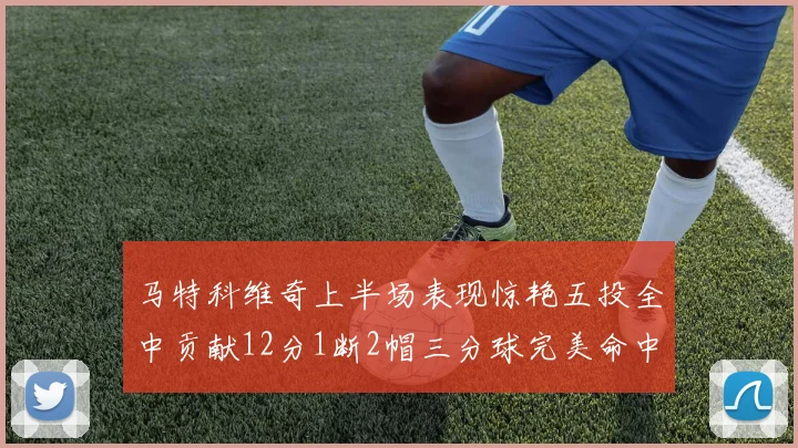 马特科维奇上半场表现惊艳五投全中贡献12分1断2帽三分球完美命中