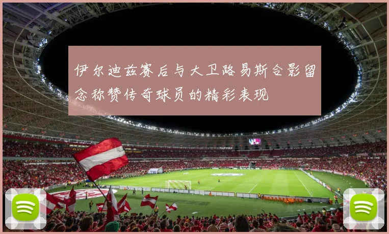 伊尔迪兹赛后与大卫路易斯合影留念称赞传奇球员的精彩表现