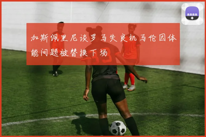 加斯佩里尼谈罗马失良机马伦因体能问题被替换下场