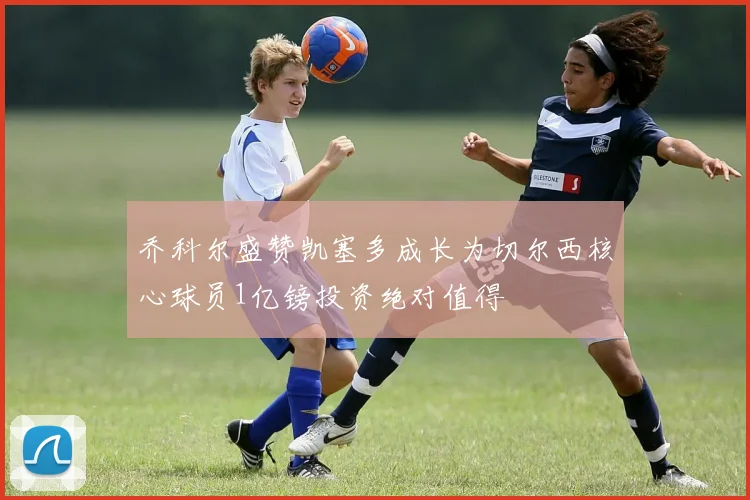 乔科尔盛赞凯塞多成长为切尔西核心球员1亿镑投资绝对值得