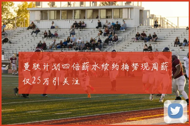曼联计划四倍薪水续约梅努现周薪仅25万引关注