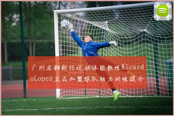 广州龙狮新任运动体能教练RicardoLopez正式加盟球队助力训练提升